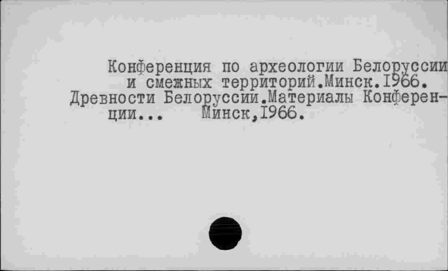 ﻿Конференция по археологии Белоруссии и смежных территорий.Минск.1966.
Древности Белоруссии.Материалы Конференции... Минск,1966.